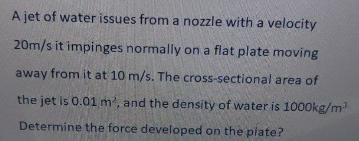 A jet of water issues from a nozzle with a velocity
20m/s it impinges normally on a flat plate moving
away from it at 10 m/s. The cross-sectional area of
the jet is 0.01 m2, and the density of water is 1000kg/m3
Determine the force developed on the plate?
