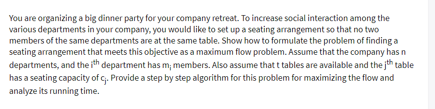 You are organizing a big dinner party for your company retreat. To increase social interaction among the
various departments in your company, you would like to set up a seating arrangement so that no two
members of the same departments are at the same table. Show how to formulate the problem of finding a
seating arrangement that meets this objective as a maximum flow problem. Assume that the company has n
departments, and the ith department has m; members. Also assume that t tables are available and the jth table
has a seating capacity of c. Provide a step by step algorithm for this problem for maximizing the flow and
analyze its running time.
