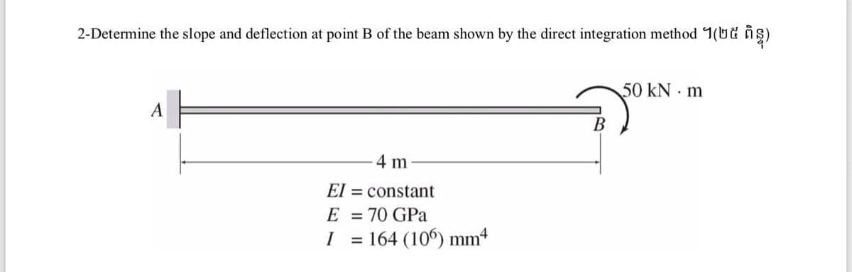 2-Determine the slope and deflection at point B of the beam shown by the direct integration method 1(Ut ñş)
50KN m
A
В
4 m
El = constant
E
70 GPa
%3D
I
164 (106) mm4
%3D

