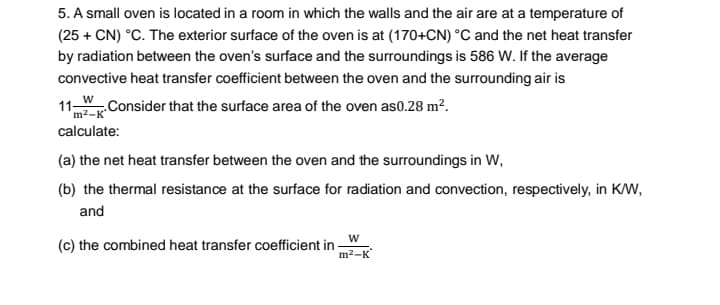 5. A small oven is located in a room in which the walls and the air are at a temperature of
d in
(25 + CN) °C. The exterior surface of the oven is at (170+CN) °C and the net heat transfer
by radiation between the oven's surface and the surroundings is 586 W. If the average
convective heat transfer coefficient between the oven and the surrounding air is
11 WConsider that the surface area of the oven as0.28 m².
m²-K
calculate:
(a) the net heat transfer between the oven and the surroundings in W,
(b) the thermal resistance at the surface for radiation and convection, respectively, in KW,
and
(c) the combined heat transfer coefficient in -
m2-K
