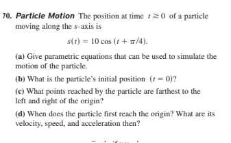 70. Particle Motion The position at time t20 of a particle
moving along the s-axis is
s(1) = 10 cos (t + 1/4).
(a) Give parametric equations that can be used to simulate the
motion of the particle.
(b) What is the particle's initial position (t = 0)?
(c) What points reached by the particle are farthest to the
left and right of the origin?
(d) When does the particle first reach the origin? What are its
velocity, speed, and acceleration then?
