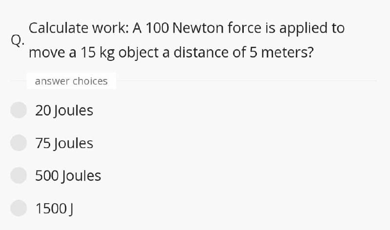Calculate work: A 100 Newton force is applied to
Q.
move a 15 kg object a distance of 5 meters?
answer choices
20 Joules
75 Joules
500 Joules
1500J
