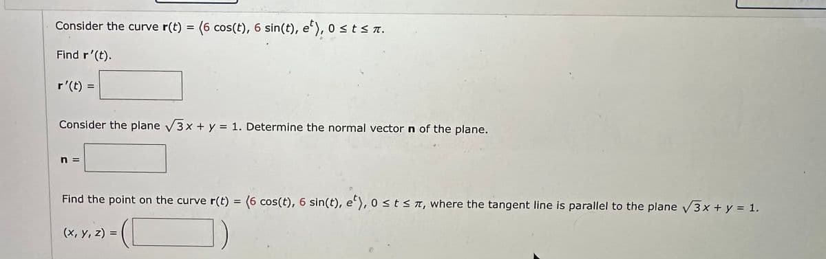 Consider the curve r(t) = (6 cos(t), 6 sin(t), e), 0 ≤ t ≤ π.
Find r'(t).
r'(t) =
Consider the plane √3x + y = 1. Determine the normal vector n of the plane.
Find the point on the curve r(t) = (6 cos(t), 6 sin(t), e), 0 ≤ts, where the tangent line is parallel to the plane √3x + y = 1.
(x, y, z) =