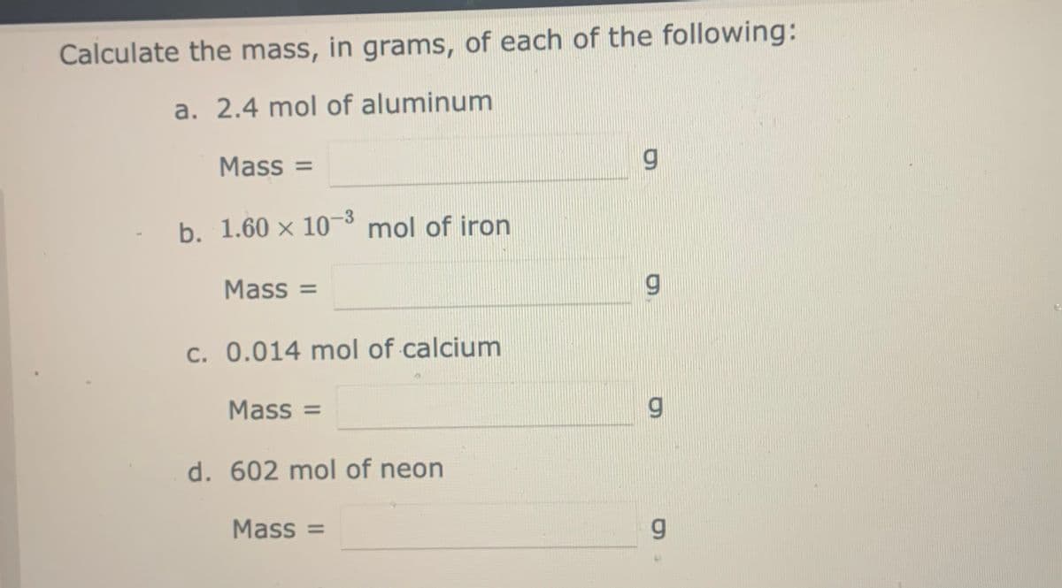 Calculate the mass, in grams, of each of the following:
a. 2.4 mol of aluminum
Mass =
-3
b. 1.60 × 10 mol of iron
Mass =
c. 0.014 mol of calcium
Mass =
d. 602 mol of neon
Mass =
