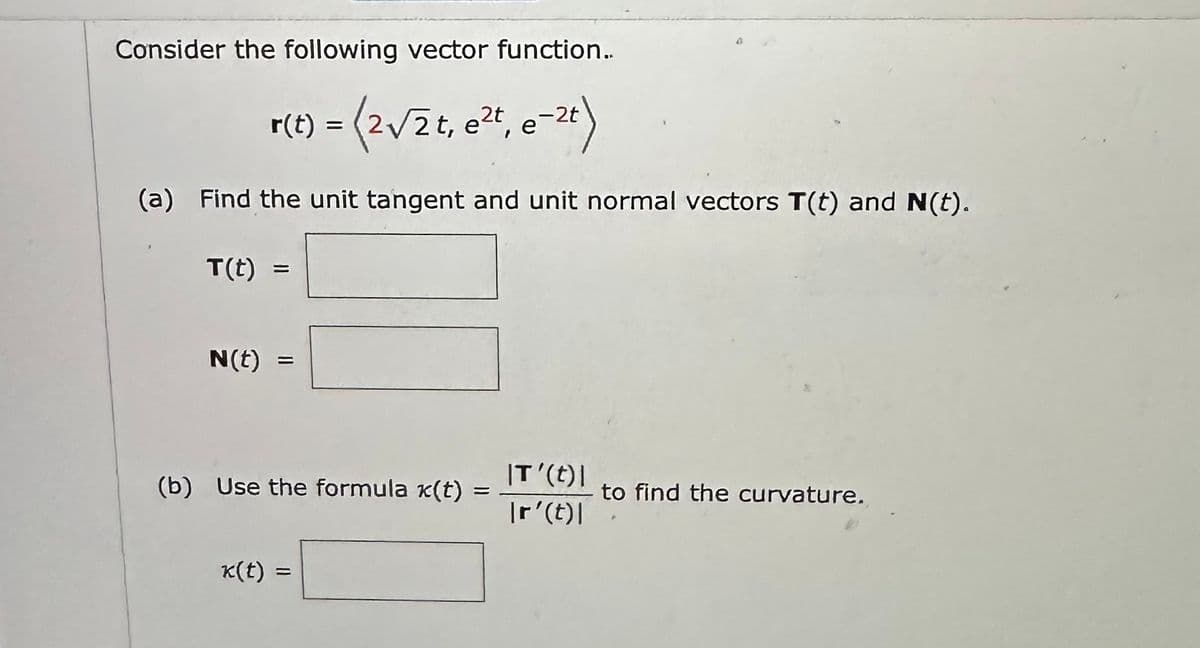 Consider the following vector function..
= (2√/2t, e²t, e-2t)
(a) Find the unit tangent and unit normal vectors T(t) and (t).
T(t)
N(t)
(b) Use the formula x(t) =
k(t) =
IT'(t) |
Ir' (t)|
to find the curvature.