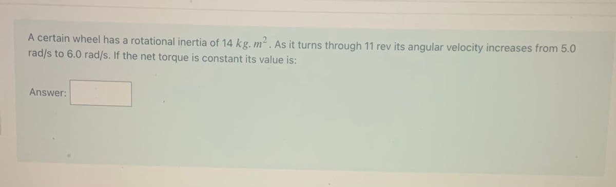 A certain wheel has a rotational inertia of 14 kg. m² . As it turns through 11 rev its angular velocity increases from 5.0
rad/s to 6.0 rad/s. If the net torque is constant its value is:
Answer:
