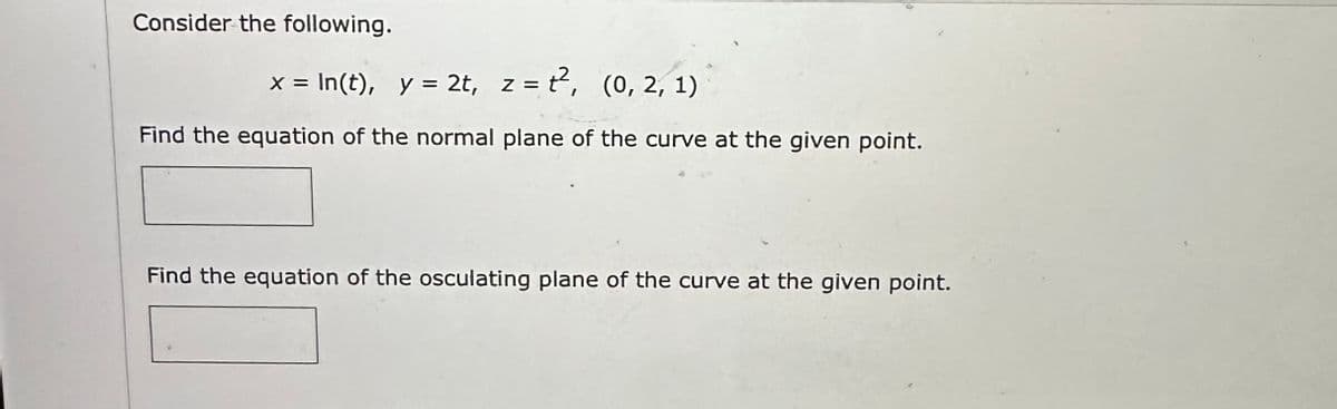 Consider the following.
x = ln(t), y = 2t, z = ², (0, 2, 1)
Find the equation of the normal plane of the curve at the given point.
Find the equation of the osculating plane of the curve at the given point.