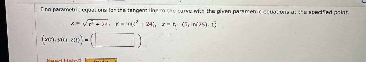 Find parametric equations for the tangent line to the curve with the given parametric equations at the specified point.
x = √²² +24, y = In(t² + 24), z = t, (5, In(25), 1)
(x(t), y(t), z(t)) =
Need Help?
Rond 16