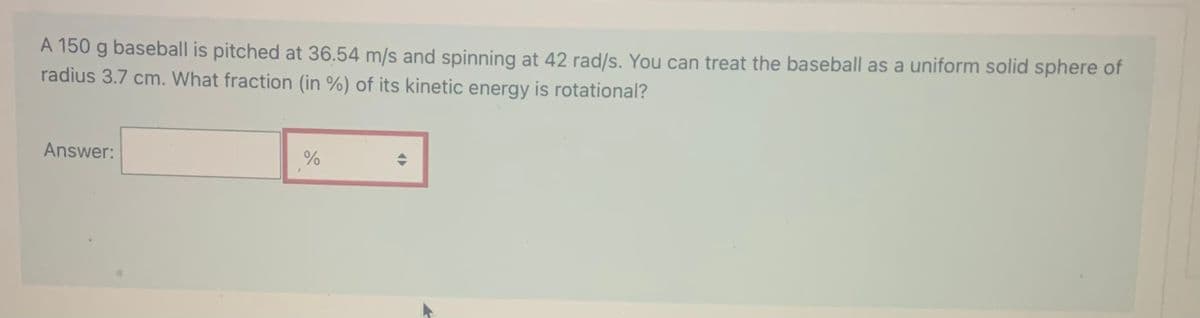 A 150 g baseball is pitched at 36.54 m/s and spinning at 42 rad/s. You can treat the baseball as a uniform solid sphere of
radius 3.7 cm. What fraction (in %) of its kinetic energy is rotational?
Answer:
%
