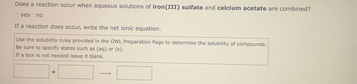 Does a reaction occur when aqueous solutions of iron(III) sulfate and calcium acetate are combined?
OyesOno
If a reaction does occur, write the net ionic equation.
Use the solubility rules provided in the OWL Preparation Page to determine the solubility of compounds.
Be sure to specify states such as (aq) or (s).
If a box is not needed leave it blank.
+
