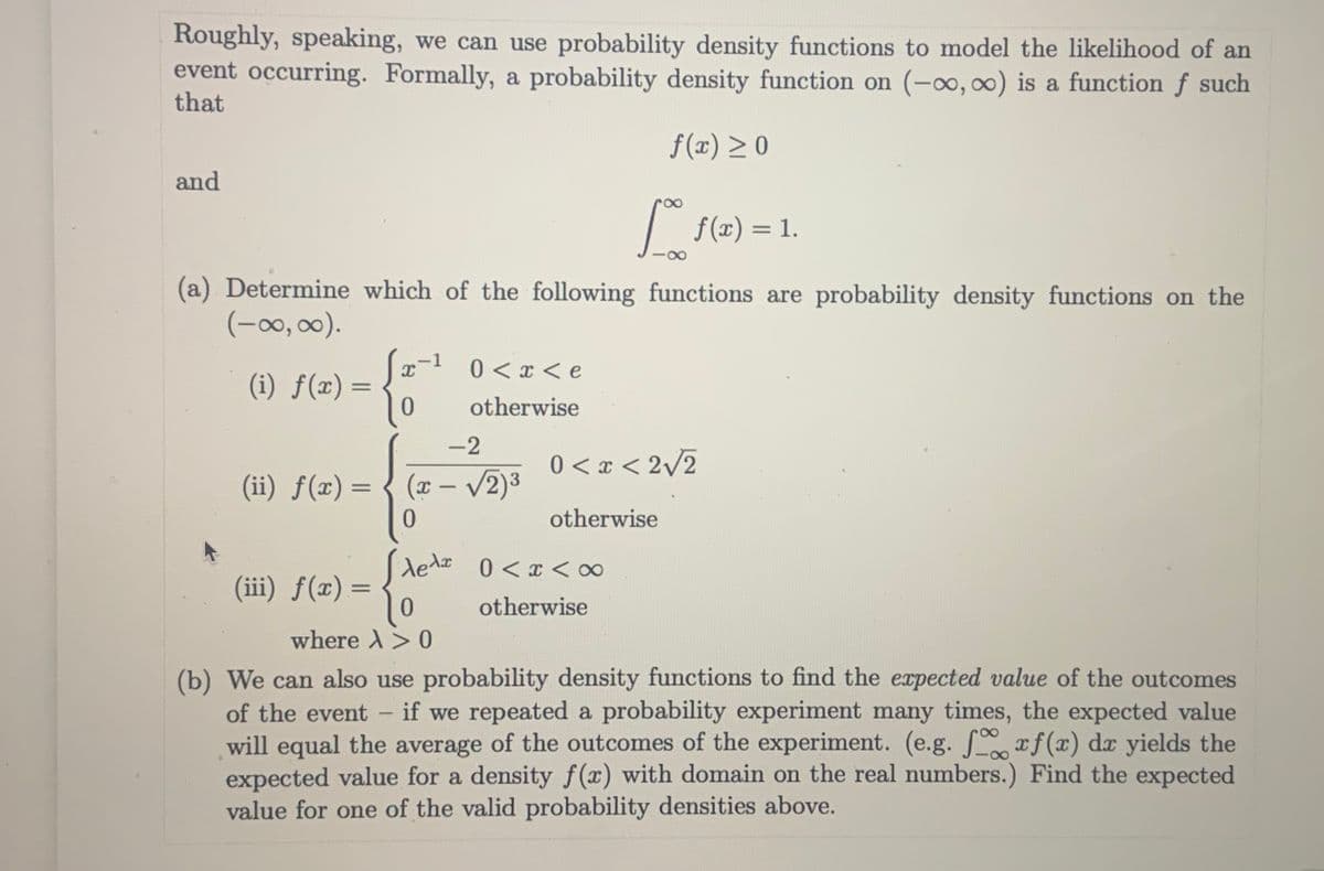 Roughly, speaking, we can use probability density functions to model the likelihood of an
event occurring. Formally, a probability density function on (-0, 0) is a function f such
that
f(x) > 0
and
| f(x) = 1.
%3D
(a) Determine which of the following functions are probability density functions on the
(-0, 00).
(i) ƒ(x) =
0.
ə > x > 0 1-x]
otherwise
-2
0 < x < 2/2
(ii) f(x) = { (x– v2)3
%3D
otherwise
dedze
0 < x < ∞
(iii) f(x) =
0.
otherwise
where X> 0
(b) We can also use probability density functions to find the expected value of the outcomes
of the event - if we repeated a probability experiment many times, the expected value
will equal the average of the outcomes of the experiment. (e.g. Srf(x) dx yields the
expected value for a density f(x) with domain on the real numbers.) Find the expected
value for one of the valid probability densities above.
