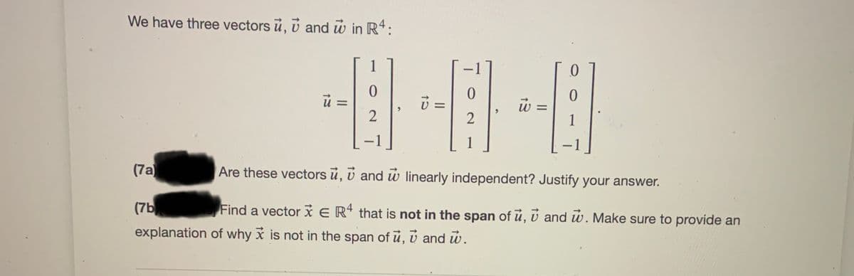 We have three vectors ủ, v and w in R4:
1
=
2
1
1
|
|
(7a)
Are these vectors ū, v and w linearly independent? Justify your answer.
(7b
Find a vector x E Rª that is not in the span of ú, ú and w. Make sure to provide an
explanation of why x is not in the span of ū, v and w.
