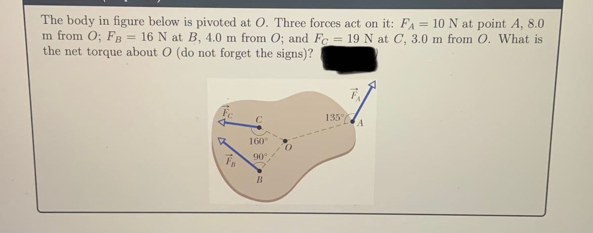 The body in figure below is pivoted at O. Three forces act on it: Fa = 10 N at point A, 8.0
m from O; FB = 16 N at B, 4.0 m from O; and Fc = 19 N at C, 3.0 m from O. What is
the net torque about O (do not forget the signs)?
Fo
135°C A
160°
90°
В
