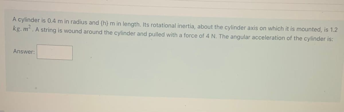 A cylinder is 0.4 m in radius and {h} m in length. Its rotational inertia, about the cylinder axis on which it is mounted, is 1.2
kg. m². A string is wound around the cylinder and pulled with a force of 4 N. The angular acceleration of the cylinder is:
Answer:
