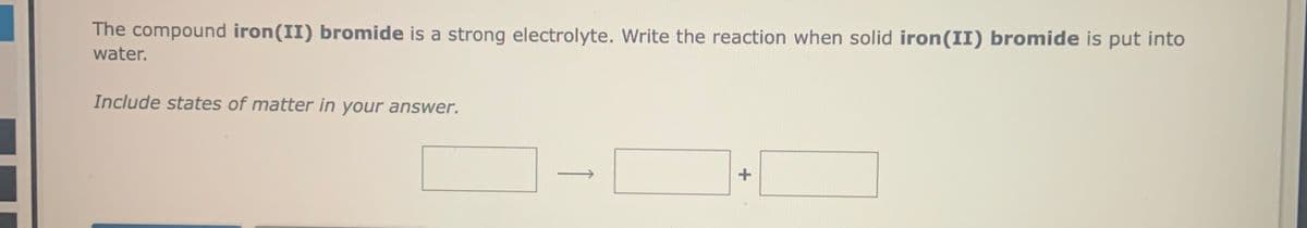 The compound iron(II) bromide is a strong electrolyte. Write the reaction when solid iron(II) bromide is put into
water.
Include states of matter in your answer.

