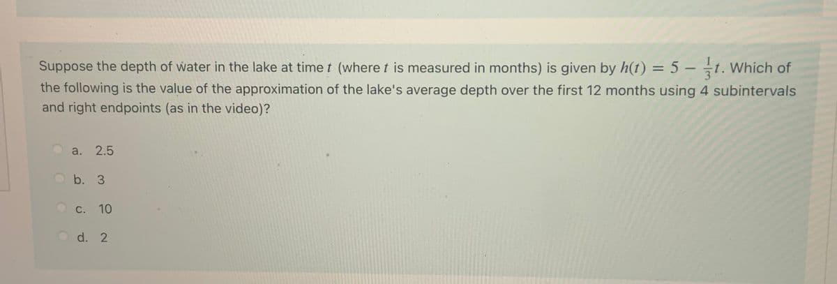 Suppose the depth of water in the lake at time t (where t is measured in months) is given by h(t) = 5 – t. Which of
the following is the value of the approximation of the lake's average depth over the first 12 months using 4 subintervals
and right endpoints (as in the video)?
%3D
-
a.
2.5
b. 3
С. 10
O d. 2
