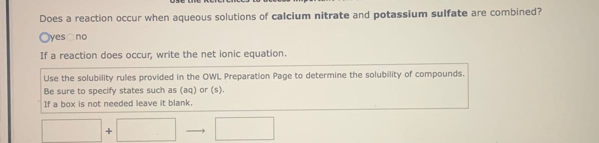 Does a reaction occur when aqueous solutions of calcium nitrate and potassium sulfate are combined?
Oyeso no
If a reaction does occur, write the net ionic equation.
Use the solubility rules provided in the OWL Preparation Page to determine the solubility of compounds.
Be sure to specify states such as (aq) or (s).
If a box is not needed leave it blank.
