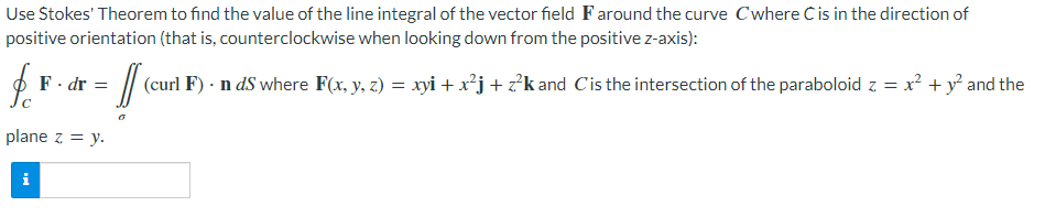 Use Stokes' Theorem to find the value of the line integral of the vector field Faround the curve Cwhere C is in the direction of
positive orientation (that is, counterclockwise when looking down from the positive z-axis):
$
& F - dr = [ (curt 1
(curl F). n ds where F(x, y, z) = xyi + x²j+z²k and Cis the intersection of the paraboloid z = x² + y² and the
plane z = y.