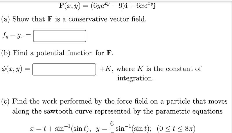 F(x, y) = (6yey — 9)i + 6xej
(a) Show that F is a conservative vector field.
fy - 9x =
9m
(b) Find a potential function for F.
$(x, y)
=
+K, where K is the constant of
integration.
(c) Find the work performed by the force field on a particle that moves
along the sawtooth curve represented by the parametric equations
6
x = t + sin ¹(sin t), y = -sin-¹(sin t); (0 ≤ t ≤ 8π)