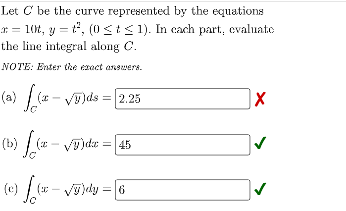 Let C be the curve represented by the equations
10t, y = t², (0 ≤ t ≤ 1). In each part, evaluate
the line integral along C.
x =
NOTE: Enter the exact answers.
(a) √(x - √y)ds
= 2.25
X
(b)
√(x - √ỹ)dx = [45
[
(c) √(x - √y)dy = [6