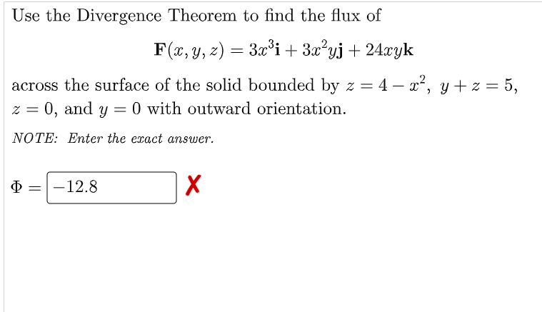 Use the Divergence Theorem to find the flux of
F(x, y, z) = 3x³i + 3x²yj + 24xyk
across the surface of the solid bounded by z = 4 - x², y + z = 5,
z = 0, and y = 0 with outward orientation.
NOTE: Enter the exact answer.
Φ -12.8
X
=