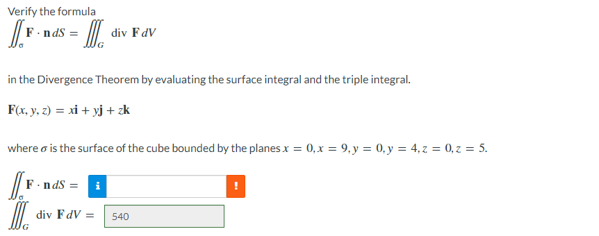 Verify the formula
[[₁
F.nds
MIC
div F dV
in the Divergence Theorem by evaluating the surface integral and the triple integral.
F(x, y, z) = xi + yj + zk
where o is the surface of the cube bounded by the planes x = 0, x = 9, y = 0, y = 4, z = 0, z = 5.
F.nds = i
[[F
MIC
div FdV =
540