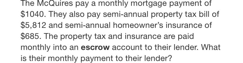 The McQuires pay a monthly mortgage payment of
$1040. They also pay semi-annual property tax bill of
$5,812 and semi-annual homeowner's insurance of
$685. The property tax and insurance are paid
monthly into an escrow account to their lender. What
is their monthly payment to their lender?
