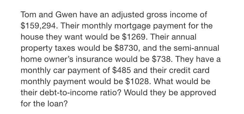 Tom and Gwen have an adjusted gross income of
$159,294. Their monthly mortgage payment for the
house they want would be $1269. Their annual
property taxes would be $8730, and the semi-annual
home owner's insurance would be $738. They have a
monthly car payment of $485 and their credit card
monthly payment would be $1028. What would be
their debt-to-income ratio? Would they be approved
for the loan?

