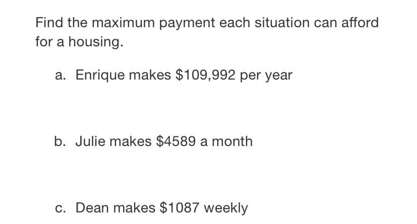 Find the maximum payment each situation can afford
for a housing.
a. Enrique makes $109,992 per year
b. Julie makes $4589 a month
c. Dean makes $1087 weekly
