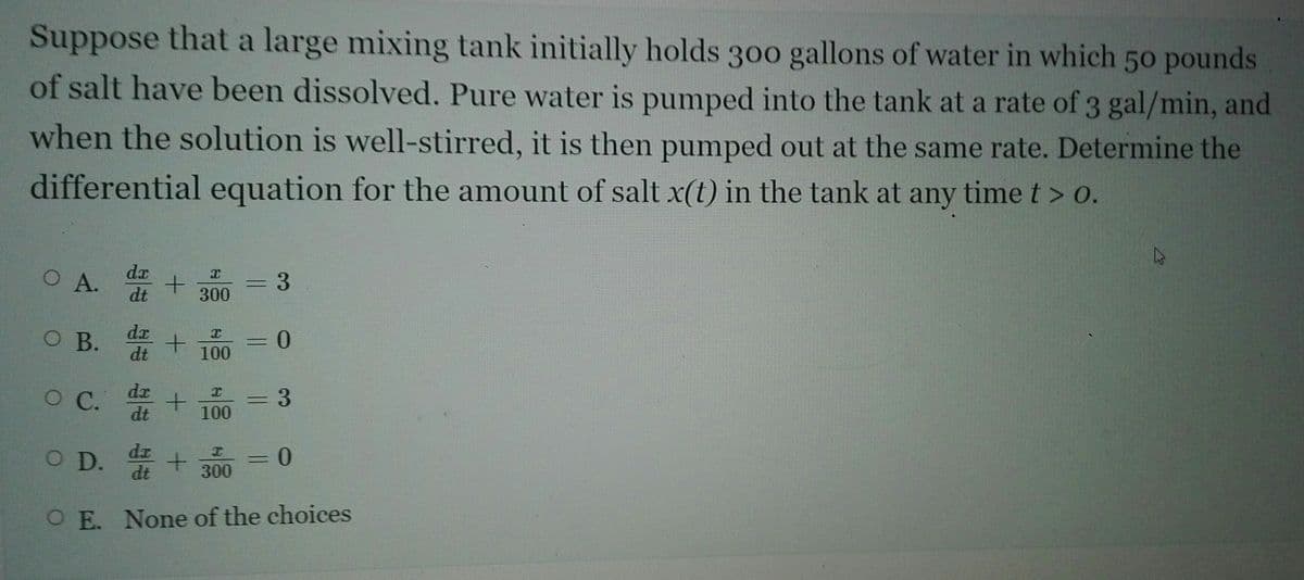 Suppose that a large mixing tank initially holds 300 gallons of water in which 50 pounds
of salt have been dissolved. Pure water is pumped into the tank at a rate of 3 gal/min, and
when the solution is well-stirred, it is then pumped out at the same rate. Determine the
differential equation for the amount of salt x(t) in the tank at any time t > o.
dx
O A.
=D3
300
dt
dx
OB.
dt
100
dr
dt
C.
С.
3D3
100
O D. + 300
dt
O E. None of the choices
