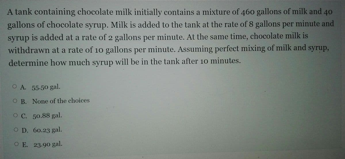 A tank containing chocolate milk initially contains a mixture of 460 gallons of milk and 40
gallons of chocolate syrup. Milk is added to the tank at the rate of 8 gallons per minute and
syrup is added at a rate of 2 gallons per minute. At the same time, chocolate milk is
withdrawn at a rate of 10 gallons per minute. Assuming perfect mixing of milk and syrup,
determine how much syrup will be in the tank after 10 minutes.
O A. 55.50 gal.
O B. None of the choices
O C. 50.88 gal.
O D. 60.23 gal.
O E. 23.90 gal.
