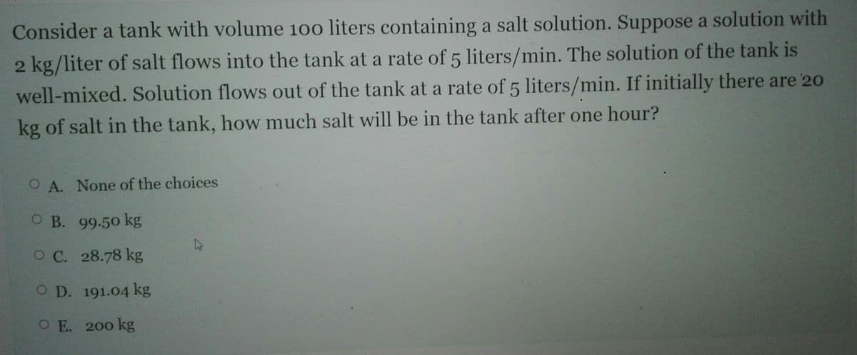 Consider a tank with volume 100 liters containing a salt solution. Suppose a solution with
2 kg/liter of salt flows into the tank at a rate of 5 liters/min. The solution of the tank is
well-mixed. Solution flows out of the tank at a rate of 5 liters/min. If initially there are 20
kg of salt in the tank, how much salt will be in the tank after one hour?
O A. None of the choices
ОВ. 99.50 kg
O C. 28.78 kg
O D. 191.04 kg
O E. 200 kg
