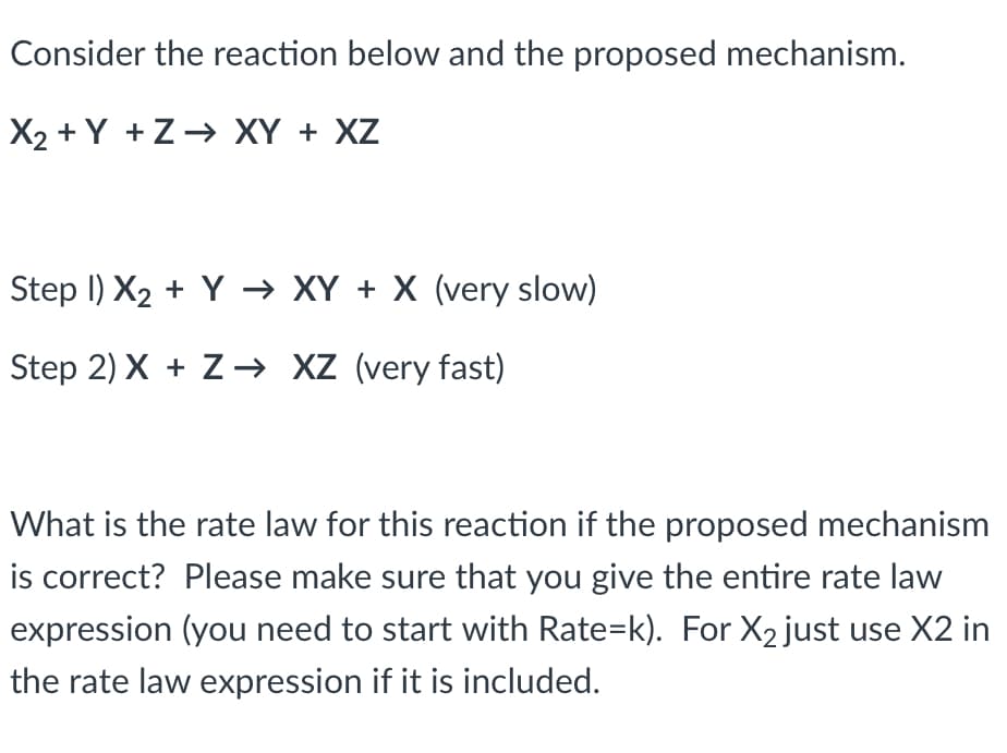 Consider the reaction below and the proposed mechanism.
X₂ +Y+Z→ XY + XZ
Step I) X₂ + Y →XY + X (very slow)
Step 2) X + Z→ XZ (very fast)
What is the rate law for this reaction if the proposed mechanism
is correct? Please make sure that you give the entire rate law
expression (you need to start with Rate=k). For X₂ just use X2 in
the rate law expression if it is included.