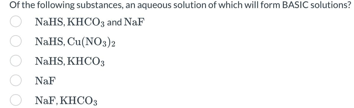 Of the following substances, an aqueous solution of which will form BASIC solutions?
NaHS, KHCO3 and NaF
NaHS, Cu(NO3)2
NaHS, KHCO3
NaF
NaF, KHCO3