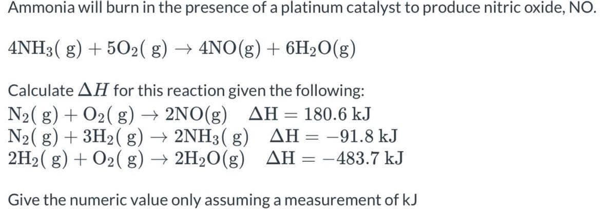 Ammonia will burn in the presence of a platinum catalyst to produce nitric oxide, NO.
4NH3(g) + 5O₂(g) → 4NO(g) + 6H₂O(g)
Calculate AH for this reaction given the following:
N₂(g) + O₂(g) → 2NO(g) AH = 180.6 kJ
N₂(g) + 3H₂(g) → 2NH3(g)
2H₂(g) + O₂(g) → 2H₂O(g) AH
2H₂O(g)
AH = -91.8 kJ
AH = -483.7 kJ
Give the numeric value only assuming a measurement of kJ