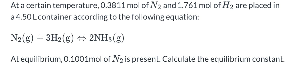 At a certain temperature, 0.3811 mol of N₂ and 1.761 mol of H₂ are placed in
a 4.50 L container according to the following equation:
N₂(g) + 3H₂(g) + 2NH3(g)
At equilibrium, 0.1001mol of N2 is present. Calculate the equilibrium constant.