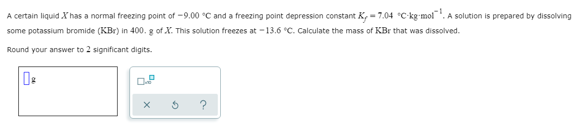 A certain liquid X has a normal freezing point of -9.00 °C and a freezing point depression constant K, = 7.04 °C-kg mol . A solution is prepared by dissolving
some potassium bromide (KBr) in 400. g of X. This solution freezes at -13.6 °C. Calculate the mass of KBr that was dissolved.
Round your answer to 2 significant digits.
