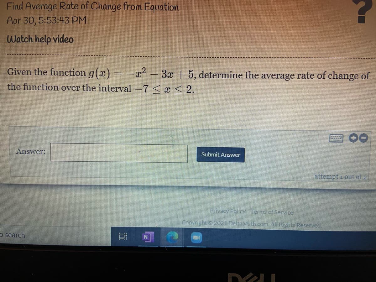 Find Average Rate of Change from Equation
Apr 30, 5:53:43 PM
Watch help video
Given the function g(x) = -x2 3x +5, determine the average rate of change of
the function over the interval -7 < x < 2.
Answer:
Submit Answer
attempt i out of 2
Privacy Policy Terms of Service
Copyright 2021 DeltaMathcom. All Rights Reserved.
5 search
