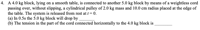 4. A 4.0 kg block, lying on a smooth table, is connected to another 5.0 kg block by means of a weightless cord
passing over, without slipping, a cylindrical pulley of 2.0 kg mass and 10.0 cm radius placed at the edge of
the table. The system is released from rest at t = 0.
(a) In 0.5s the 5.0 kg block will drop by
(b) The tension in the part of the cord connected horizontally to the 4.0 kg block is
