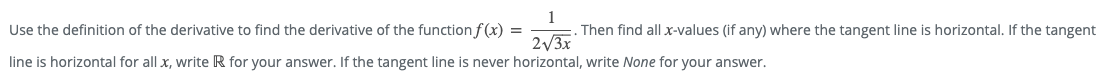 Then find all x-values (if any) where the tangent line is horizontal. If the tangent
2/3x
Use the definition of the derivative to find the derivative of the function f(x) =
line is horizontal for all x, write R for your answer. If the tangent line is never horizontal, write None for your answer.
