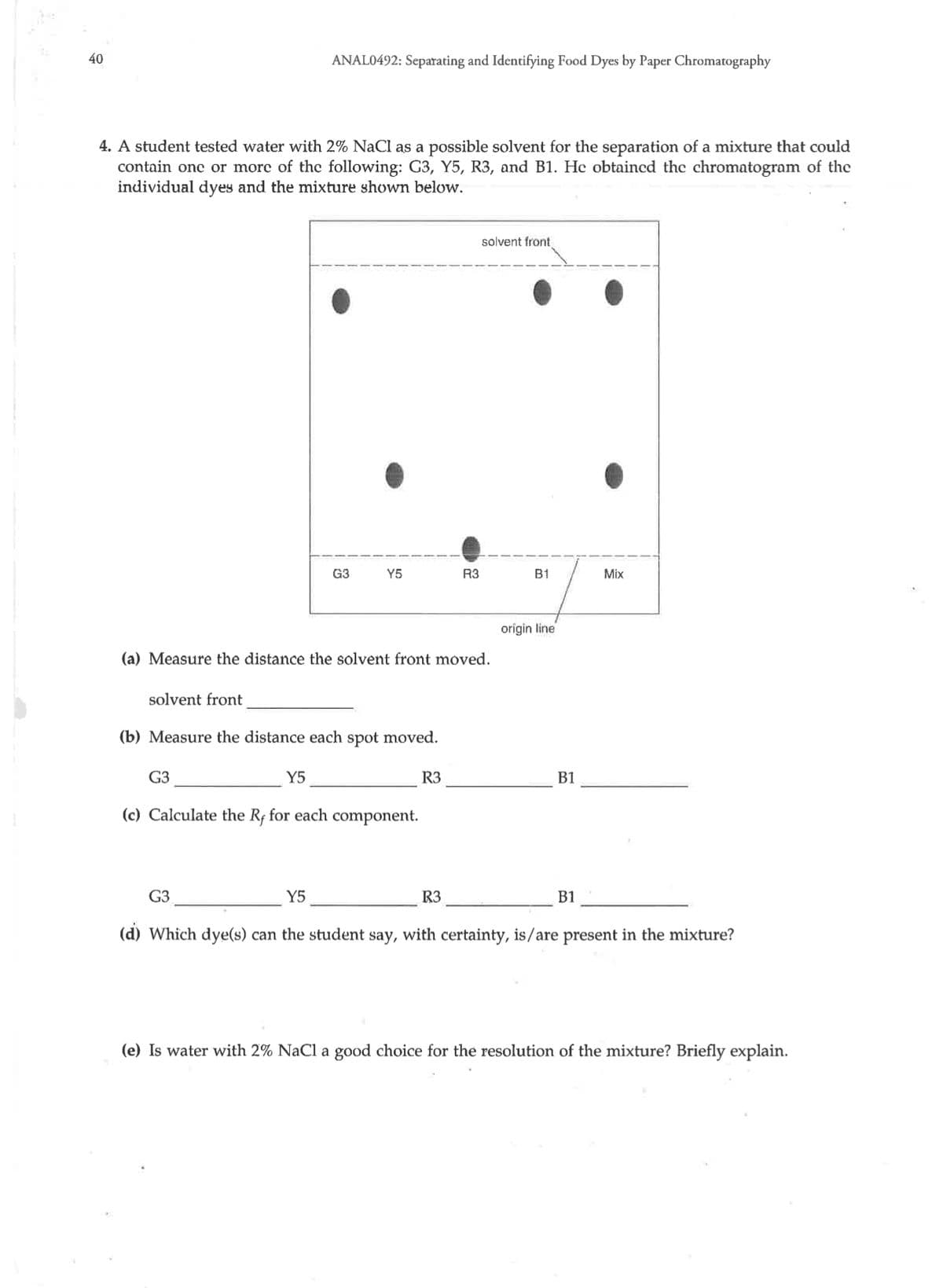 40
ANAL0492: Separating and Identifying Food Dyes by Paper Chromatography
4. A student tested water with 2% NaCl as a possible solvent for the separation of a mixture that could
contain onc or morc of the following: G3, Y5, R3, and B1. He obtaincd the chromatogram of the
individual dyes and the mixture shown below.
solvent front
G3
Y5
R3
B1
Mix
origin line
(a) Measure the distance the solvent front moved.
solvent front
(b) Measure the distance each spot moved.
G3
Y5
R3
B1
(c) Calculate the Rf for each component.
G3
Y5
R3
B1
(d) Which dye(s) can the student say,
with certainty, is/are present in the mixture?
(e) Is water with 2% NaCl a good choice for the resolution of the mixture? Briefly explain.
