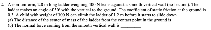 2. A non-uniform, 2.0 m long ladder weighing 400 N leans against a smooth vertical wall (no friction). The
ladder makes an angle of 30° with the vertical to the ground. The coefficient of static friction at the ground is
0.3. A child with weight of 300 N can climb the ladder of 1.2 m before it starts to slide down.
(a) The distance of the center of mass of the ladder from the contact point in the ground is
(b) The normal force coming from the smooth vertical wall is
