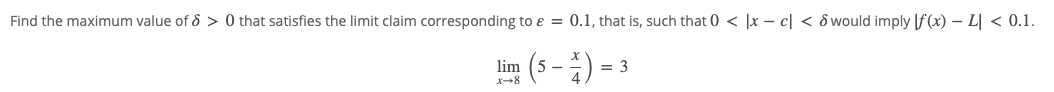 Find the maximum value of 8 > 0 that satisfies the limit claim corresponding to ɛ = 0.1, that is, such that 0 < |x – c| < ô would imply [f(x) – L| < 0.1.
lim (5 -) = 3
X-8
