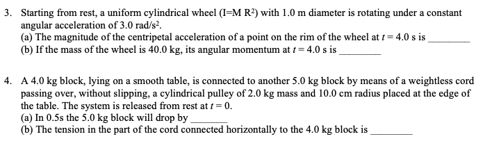 3. Starting from rest, a uniform cylindrical wheel (I=M R²) with 1.0 m diameter is rotating under a constant
angular acceleration of 3.0 rad/s?.
(a) The magnitude of the centripetal acceleration of a point on the rim of the wheel at t = 4.0 s is _
(b) If the mass of the wheel is 40.0 kg, its angular momentum at t = 4.0 s is
4. A 4.0 kg block, lying on a smooth table, is connected to another 5.0 kg block by means of a weightless cord
passing over, without slipping, a cylindrical pulley of 2.0 kg mass and 10.0 cm radius placed at the edge of
the table. The system is released from rest at t = 0.
(a) In 0.5s the 5.0 kg block will drop by
(b) The tension in the part of the cord connected horizontally to the 4.0 kg block is

