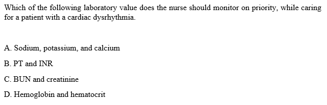 Which of the following laboratory value does the nurse should monitor on priority, while caring
for a patient with a cardiac dysrhythmia.
A. Sodium, potassium, and calcium
B. PT and INR
C. BUN and creatinine
D. Hemoglobin and hematocrit