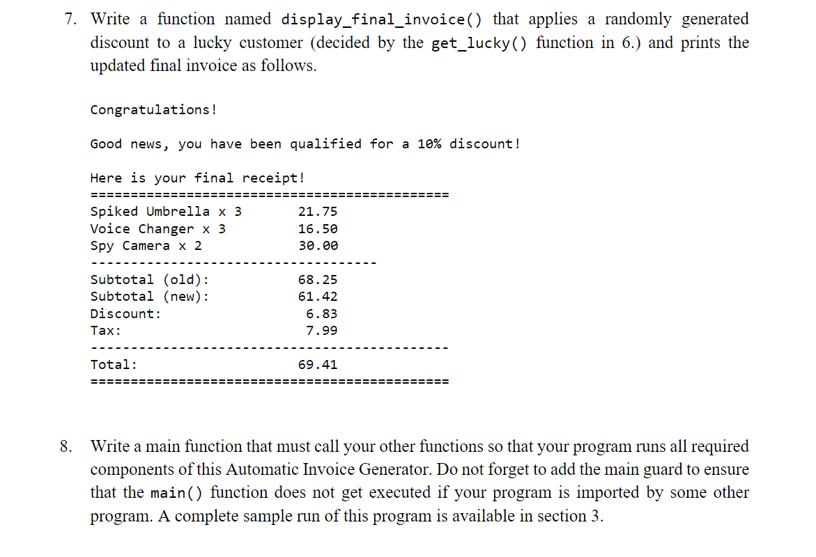 7. Write a function named display_final_invoice() that applies a randomly generated
discount to a lucky customer (decided by the get_lucky() function in 6.) and prints the
updated final invoice as follows.
Congratulations!
Good news, you have been qualified for a 10% discount!
Here is your final receipt!
==============================:
============
Spiked Umbrella x 3
Voice Changer x 3
Spy Camerа х 2
21.75
16.50
30.00
Subtotal (old):
Subtotal (new):
68.25
61.42
Discount:
6.83
Тах:
7.99
Total:
69.41
========
============
8. Write a main function that must call your other functions so that your program runs all required
components of this Automatic Invoice Generator. Do not forget to add the main guard to ensure
that the main() function does not get executed if your program is imported by some other
program. A complete sample run of this program is available in section 3.
