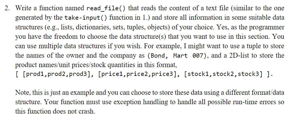 2. Write a function named read_file() that reads the content of a text file (similar to the one
generated by the take-input() function in 1.) and store all information in some suitable data
structures (e.g., lists, dictionaries, sets, tuples, objects) of your choice. Yes, as the programmer
you have the freedom to choose the data structure(s) that you want to use in this section. You
can use multiple data structures if you wish. For example, I might want to use a tuple to store
the names of the owner and the company as (Bond, Mart 007), and a 2D-list to store the
product names/unit prices/stock quantities in this format,
[ [prod1,prod2,prod3], [price1, price2, price3], [stock1,stock2, stock3] ].
Note, this is just an example and you can choose to store these data using a different format/data
structure. Your function must use exception handling to handle all possible run-time errors so
this function does not crash.
