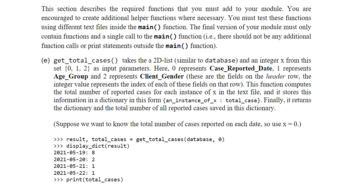 This section describes the required functions that you must add to your module. You are
encouraged to create additional helper functions where necessary. You must test these functions
using different text files inside the main() function. The final version of your module must only
contain functions and a single call to the main() function (i.e., there should not be any additional
function calls or print statements outside the main() function).
(e) get_total_cases() takes the a 2D-list (similar to database) and an integer x from this
set {0, 1, 2} as input parameters. Here, 0 represents Case_Reported_Date, 1 represents
Age_Group and 2 represents Client_Gender (these are the fields on the header row, the
integer value represents the index of each of these fields on that row). This function computes
the total number of reported cases for each instance of x in the text file, and it stores this
information in a dictionary in this form {an_instance_of_x : total_case}. Finally, it returns
the dictionary and the total number of all reported cases saved in this dictionary.
(Suppose we want to know the total number of cases reported on each date, so use x = 0.)
>>> result, total_cases = get_total_cases (database, 0)
>>> display_dict(result)
2021-05-19: 8
2021-05-20: 2
2021-05-21: 1
2021-05-22: 1
>>> print(total_cases)
