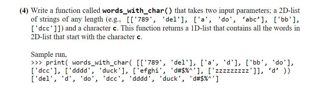 (4) Write a function called words_with_char() that takes two input parameters; a 2D-list
of strings of any length (e.g., [['789', 'del'], ['a', 'do', 'abc'], ['bb'],
['dcc']]) and a character c. This function returns a 1D-list that contains all the words in
2D-list that start with the character c.
Sample run,
>>> print( words_with_char( [['789', 'del'], ['a', 'd'], [ 'bb', 'do'],
['dcc'], ['dddd',
['del', 'd', 'do', 'dcc', 'dddd', 'duck', 'd#$%^']
'duck'], ['efghi', 'd#$%^'], ['zzzzzzzzz']], 'd' ))
