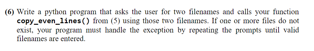 (6) Write a python program that asks the user for two filenames and calls your function
copy_even_lines() from (5) using those two filenames. If one or more files do not
exist, your program must handle the exception by repeating the prompts until valid
filenames are entered.
